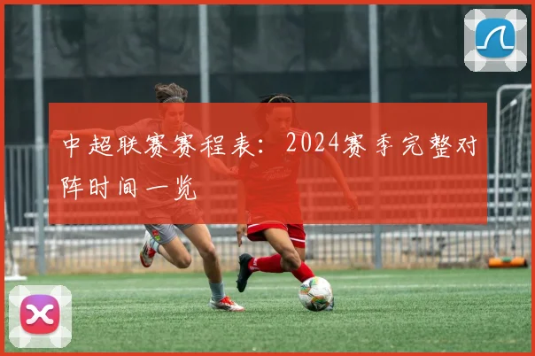 中超联赛赛程表：2024赛季完整对阵时间一览