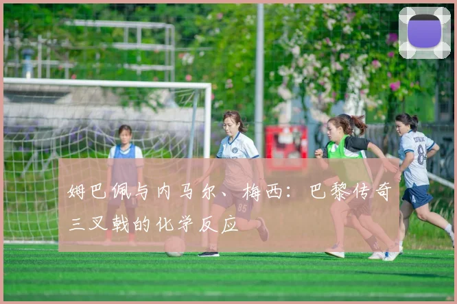 姆巴佩与内马尔、梅西：巴黎传奇三叉戟的化学反应