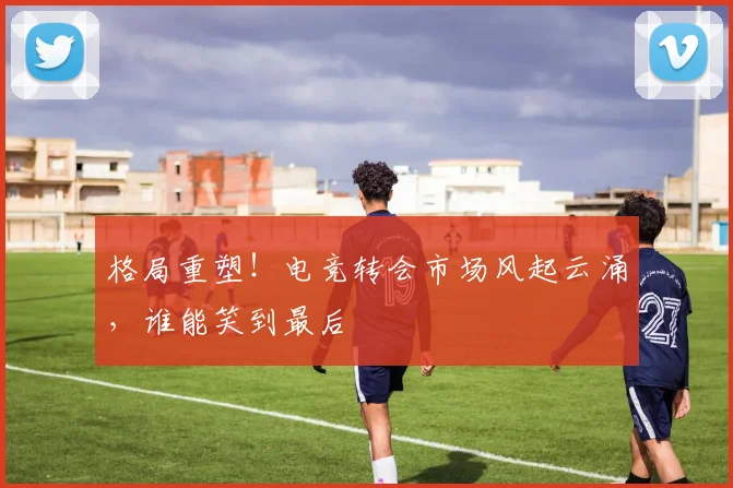 格局重塑！电竞转会市场风起云涌，谁能笑到最后