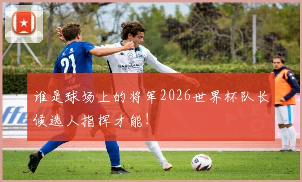 谁是球场上的将军2026世界杯队长候选人指挥才能！