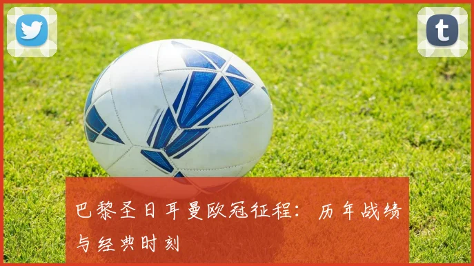巴黎圣日耳曼欧冠征程：历年战绩与经典时刻