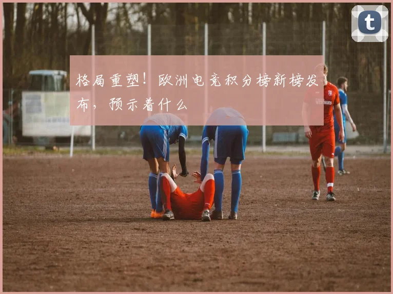 格局重塑！欧洲电竞积分榜新榜发布，预示着什么