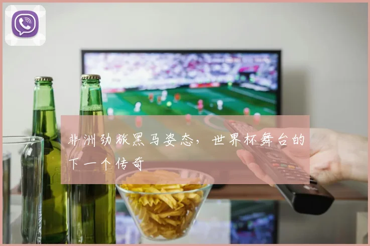 非洲劲旅黑马姿态，世界杯舞台的下一个传奇