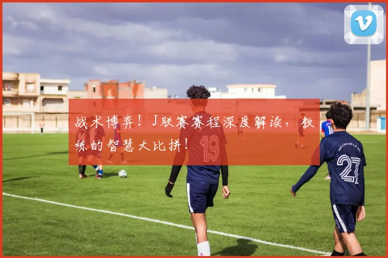 战术博弈！J联赛赛程深度解读，教练的智慧大比拼！