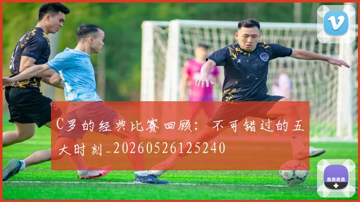 C罗的经典比赛回顾：不可错过的五大时刻_20260526125240