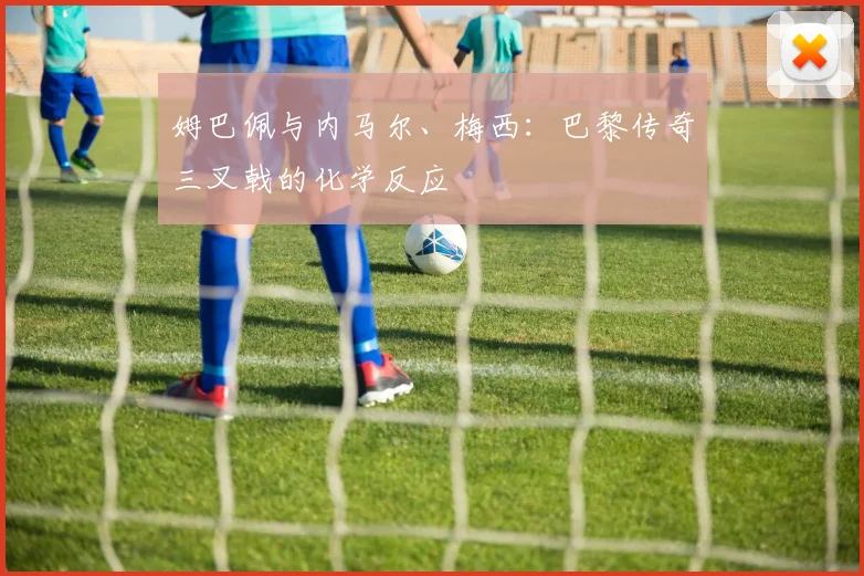 姆巴佩与内马尔、梅西：巴黎传奇三叉戟的化学反应