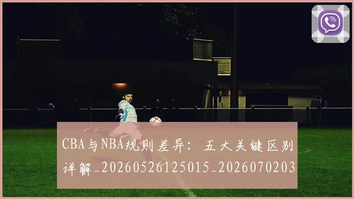 CBA与NBA规则差异：五大关键区别详解_20260526125015_20260702035141