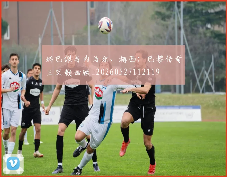 姆巴佩与内马尔、梅西：巴黎传奇三叉戟回顾_20260527112119